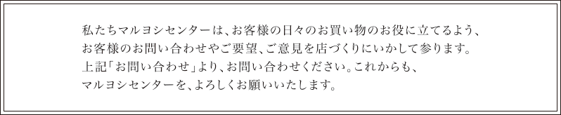 私たちマルヨシセンターは、お客様の日々のお買い物のお役に立てるよう、お客様のお問い合わせやご要望、ご意見をお店づくりにいかして参ります。上記「お問い合わせ」より、お問い合わせください。これからもマルヨシセンターを、よろしくお願いいたします。